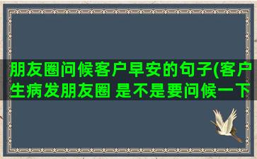 朋友圈问候客户早安的句子(客户生病发朋友圈 是不是要问候一下)